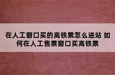 在人工窗口买的高铁票怎么进站 如何在人工售票窗口买高铁票